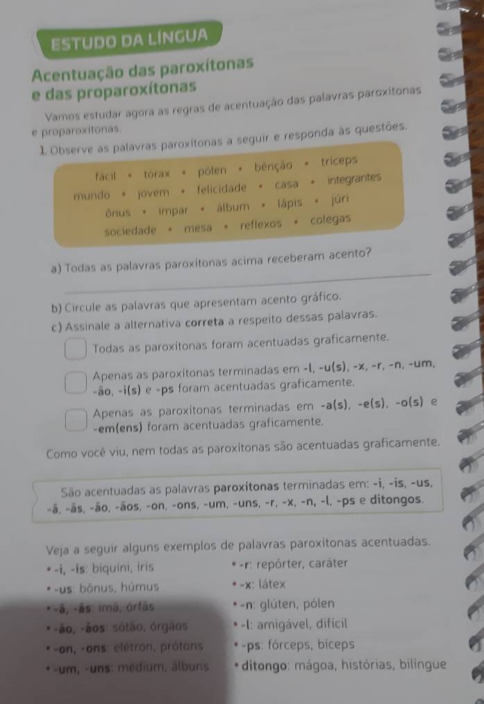 estudo da língua
Acentuação das paroxítonas
e das proparoxítonas
Vamos estudar agora as regras de acentuação das palavras paroxítonas
e proparoxitonas.
1. Observe as palavras paroxitonas a seguir e responda às questões.
fácil * tórax * pólen * bênção * tríceps
mundo + jovem + felicidade + casa + integrantes
ônus * impar * álbum * lápis * júri
sociedade + mesa + reflexos + colegas
_
a) Todas as palavras paroxitonas acima receberam acento?
b) Circule as palavras que apresentam acento gráfico.
c) Assinale a alternativa correta a respeito dessas palavras.
Todas as paroxitonas foram acentuadas graficamente.
Apenas as paroxitonas terminadas em -l, -u(s), -x, -r, -n, -um,
-ão, -i(s) e -ps foram acentuadas graficamente.
Apenas as paroxitonas terminadas em -a(s), -e(s), -o(s) e
-em(ens) foram acentuadas graficamente.
Como você viu, nem todas as paroxítonas são acentuadas graficamente.
São acentuadas as palavras paroxítonas terminadas em: -i, -is, -us,
-ā, -ās, -ão, -āos, -on, -ons, -um, -uns, -r, -x, -n, -l, -ps e ditongos.
Veja a seguir alguns exemplos de palavras paroxitonas acentuadas.
-i, -is: biquíni, iris r: repórter, caráter
-us: bônus, húmus -x: látex
-ã, -ās: imã, órfãs -n: glúten, pólen
-ão, -ãos: sotão, órgãos -I: amigável, dificil
-on, -ons: elétron, prôtons -ps: fórceps, biceps
-um, -uns: médium, álbuns ditongo: mágoa, histórias, bilingue