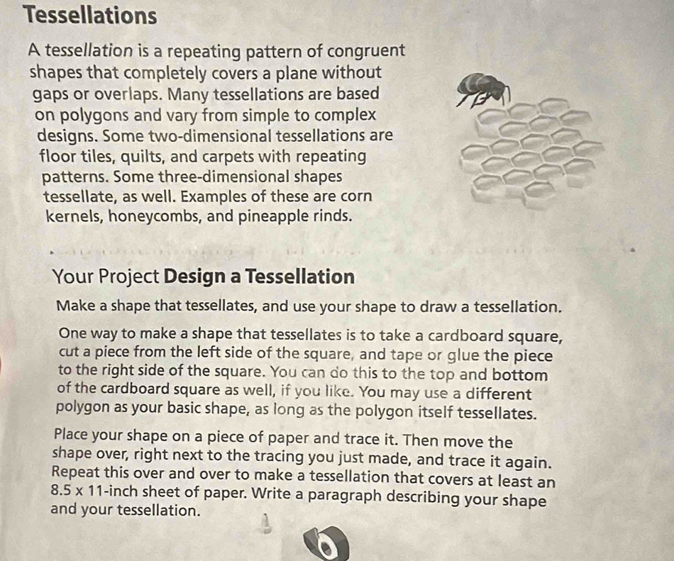 Tessellations 
A tessellation is a repeating pattern of congruent 
shapes that completely covers a plane without 
gaps or overlaps. Many tessellations are based 
on polygons and vary from simple to complex 
designs. Some two-dimensional tessellations are 
floor tiles, quilts, and carpets with repeating 
patterns. Some three-dimensional shapes 
tessellate, as well. Examples of these are corn 
kernels, honeycombs, and pineapple rinds. 
Your Project Design a Tessellation 
Make a shape that tessellates, and use your shape to draw a tessellation. 
One way to make a shape that tessellates is to take a cardboard square, 
cut a piece from the left side of the square, and tape or glue the piece 
to the right side of the square. You can do this to the top and bottom 
of the cardboard square as well, if you like. You may use a different 
polygon as your basic shape, as long as the polygon itself tessellates. 
Place your shape on a piece of paper and trace it. Then move the 
shape over, right next to the tracing you just made, and trace it again. 
Repeat this over and over to make a tessellation that covers at least an
8.5* 11 -inch sheet of paper. Write a paragraph describing your shape 
and your tessellation.