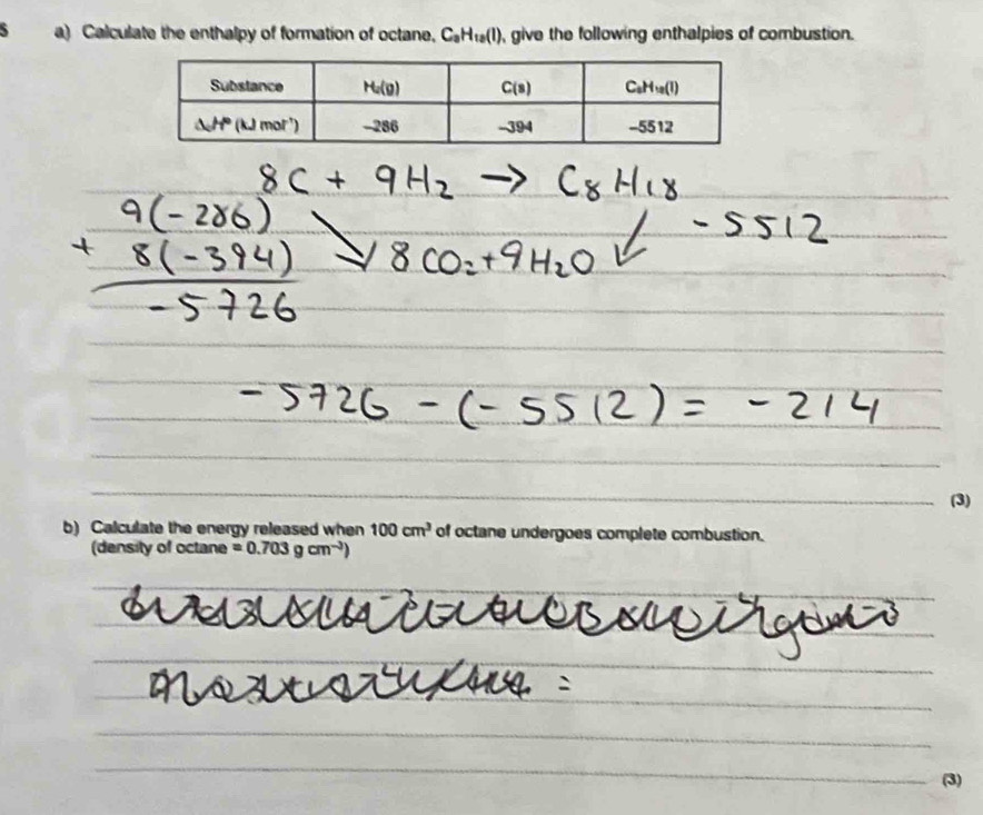 Calculate the enthalpy of formation of octane. C_aH_10(l) give the following enthalpies of combustion.
(3)
b) Calculate the energy released when 100cm^3 of octane undergoes complete combustion.
(density of octane =0.703gcm^(-3))
(3)