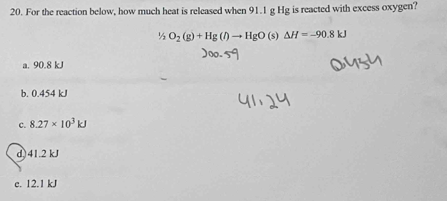 For the reaction below, how much heat is released when 91.1 g Hg is reacted with excess oxygen?
1/_2O_2(g)+Hg(l)to HgO(s)△ H=-90.8kJ
a. 90.8 kJ
b. 0.454 kJ
c. 8.27* 10^3kJ
d) 41.2 kJ
e. 12.1 kJ