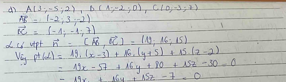 dì A(3;-5;2), B(1;-2;0), C(0;-3;7)
vector AB=(-2;3,-2)
vector BC=(-1;-1;7)
vector n=(vector AB,vector BC)=(19,16;15)
d cd uipt p+(alpha )=19,(x-3)+16, (y+5)+15.(z-2)
Vay
=19x-57+16y+80+15z-30=0
-19x+16y+15z-7=0