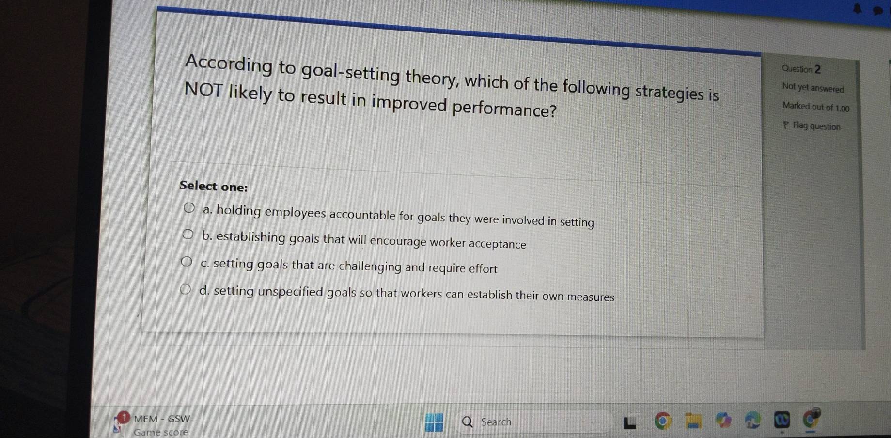 According to goal-setting theory, which of the following strategies is
Not yet answered
NOT likely to result in improved performance?
Marked out of 1.00
Flag question
Select one:
a. holding employees accountable for goals they were involved in setting
b. establishing goals that will encourage worker acceptance
c. setting goals that are challenging and require effort
d. setting unspecified goals so that workers can establish their own measures
MEM - GSW Search
Game score