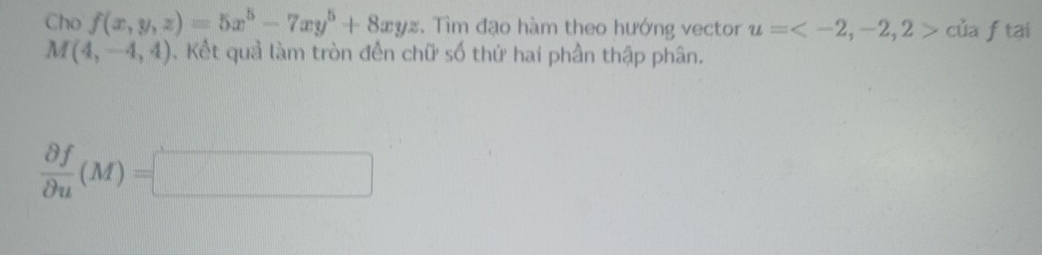 Cho f(x,y,z)=5x^5-7xy^5+8xyz. Tìm đạo hàm theo hướng vector u= của f tại
M(4,-4,4). Kết quả làm tròn đến chữ số thứ hai phần thập phân.
 partial f/partial u (M)=□