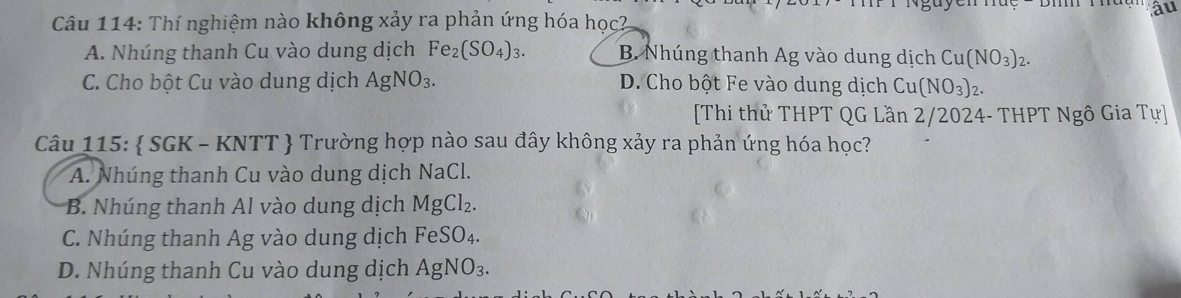 âu
Câu 114: Thí nghiệm nào không xảy ra phản ứng hóa học?
A. Nhúng thanh Cu vào dung dịch Fe_2(SO_4)_3. B Nhúng thanh Ag vào dung dịch Cu(NO_3)_2.
C. Cho bột Cu vào dung dịch AgNO_3. D. Cho bột Fe vào dung dịch Cu(NO_3)_2. 
[Thi thử THPT QG Lần 2/2024- THPT Ngô Gia Tu] 
Câu 115:  SGK - KNTT  Trường hợp nào sau đây không xảy ra phản ứng hóa học?
A. Nhúng thanh Cu vào dung dịch NaCl.
B. Nhúng thanh Al vào dung dịch MgCl_2.
C. Nhúng thanh Ag vào dung dịch FeSO_4.
D. Nhúng thanh Cu vào dung dịch AgNO_3.