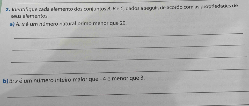 Identifique cada elemento dos conjuntos A, B e C, dados a seguir, de acordo com as propriedades de 
seus elementos. 
a) A: x é um número natural primo menor que 20. 
_ 
_ 
_ 
_ 
b) B: x é um número inteiro maior que −4 e menor que 3. 
_