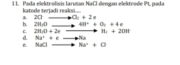 1 1. Pada elektrolisis larutan NaCl dengan elektrode Pt, pada 
a. 2Cl katode terjaḍi reaksi....
O_2+2e
b. 2H_2O to 4H^++O_2+4 K
C. 2H_2O+2eto H_2+2OH
d. Na^++eto Na
e. NaCl to Na^++Cl