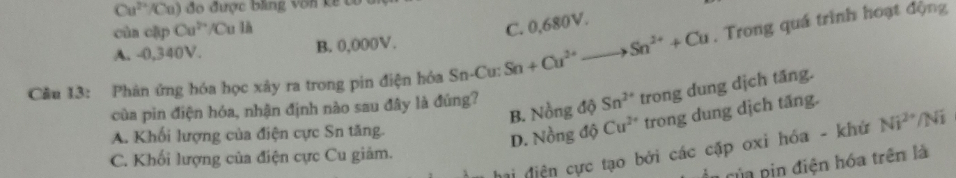 Cu^(2+) Cu) đo được bng vôn kề tó
cùa cập Cu^(2+)/Cu 1
C. 0,680V.
A. -0,340V. B. 0,000V.
Cầu 13: Phân ứng hóa học xây ra trong pin điện hóa Sn-Cu: Sn+Cu^(2+)to Sn^(2+)+Cu. Trong quá trình hoạt động
B. Nồng độ Sn^(2+) trong dung dịch tầng.
của pin điện hóa, nhận định nào sau đây là đúng?
A. Khối lượng của điện cực Sn tăng.
D. Nồng độ Cu^(2+) trong dung dịch tăng.
vị điện cực tạo bởi các cặp oxi hóa - khử Ni^(2+)/Ni
C. Khối lượng của điện cực Cu giảm.
ủ a p đ iện hóa trên là