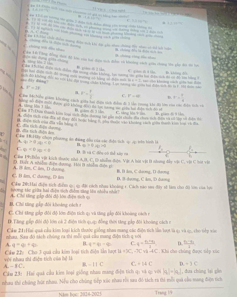 MPT Đa Plarôn Tổ Vật li - Công nghệ
Câu 11:1 Diện tích của một electron có giá trì bằng bao nhiều?
A. 1 6.10^(-14)C Tài liệu học buấi 2 Vậi t 14 HC
B -1,6.10^(-19)C C 3,2,10^(19)C D 3.210^(-15)C
Cău 12:Lực tương tác giữa 2 điện tích điểm đứng yên trong chân không thì
A. Tỷ lệ với độ lớn các điện tích, có phương trùng với đường thăng với 2 điện tích
B. Tỷ lệ với độ lớn các điện tích và ty lệ với bình phương khoảng cách giữa chúng
D. A. C dùng
C. Ty lệ nghịch với bình phương với khoàng cách giữa chúng
Câu 13:Hai chất điểm mang điện tích khi đặt gần nhau chúng đẩy nhau có thế kết luận:
A. chủng đều là điện tích dương
ng t
C. chúng trái dầu nhau B. chúng đều là điện tích âm
D. chúng cùng dấu nhau
điện tác dụng giữa chúng
Câu 14:Tăng đồng thời độ lớn của hai điện tích điểm và khoảng cách giữa chúng lên gắp đôi thì lực
A. tāng lên 2 lần, B. giâm đi 2 lần.
C. giàm đi 4 lần. D. không dổi
Câu 15:Hai điện tích điệm đặt trong chân không, lực tương tác giữa hai điện tích đó có độ lòn bằng F.
ng mỗi
Đặt hai diện tích đó trong môi trường có hằng số điện môi là varepsilon =2 , sao cho khoảng cách giữa hai điện
tích đó không đổi so với khi đặt trong chân không. Lực tượng
sau dãy đúng? ữa hai điện tích đó là F. Hệ thức nào
A. F'=2F.
B. F'= F/2 · C. F=4F. D. F'= F/4 .
lớn d Câu 16:Nếu giảm khoảng cách giữa hai điện tích điểm đi 3 lần (trong khi độ lớn của các điện tích và
hãng số điện môi được giữ không đổi) thì lực tương tác giữa hai điện tích đó sẽ
A. tăng lên 3 lần. B. giảm đi 3 lần
C. tăng lên 9 lần. D. giảm đì 9 lần
Câu 1 7:1 Dưa thanh kim loại tích diện dương lại gần một chiếc đĩa chưa tích điện và cô lập về điện thì
A. điện tích của đĩa sẽ thay đổi hoặc bằng 0, phụ thuộc vào khoảng cách giữa thanh kim loại và đĩa
B. điện tích của đĩa vẫn bằng 0.
C. đĩa tích điện dương.
D. đĩa tích điện âm
g? Câu 18:H2 ấy chọn phương án đúng dấu của các điện tích q1 ,q2 trên hình là
2 A. q_1>0;q_2<0</tex> B. q_1>0;q_2>0
vector F_21 overline F_11
1êm C. q_1<0;q_2<0</tex> D. B và C đều có thể xảy ra
Câu 19:B 92^d
in nho vôn vật kích thước nhỏ A,B, C, D nhiễm điện. Vật A hút vật B nhưng đẫy vật C, vật C hút vật
D. Biết A nhiễm điện dương. Hỏi B nhiễm điện gì:
A. B âm, C âm, D dương. B. B âm, C dương, D dương
C. B âm, C dương, D âm D. B dương, C âm, D dương
Câu 20:Hai điện tích điểm q1; q2 đặt cách nhau khoảng r. Cách nào sau đây sẽ làm cho độ lớn của lực
tương tác giữa hai điện tích diểm tăng lên nhiều nhất?
A. Chỉ tăng gấp đôi độ lớn điện tích qi
B. Chỉ tăng gấp đôi khoảng cách r
C. Chỉ tăng gấp đôi độ lớn điện tích q2 và tăng gấp đôi khoảng cách r
D.Tăng gấp đôi độ lớn cả 2 điện tích q1,q2 đồng thời tăng gấp đôi khoảng cách r
Câu 21:Hai quả cầu kim loại kích thước giống nhau mang các điện tích lần lượt là q1 và q2, cho tiếp xúc
nhau. Sau đó tách chúng ra thì mỗi quả câu mang điện tích q với
B.
A. q=q_1+q_2. q=q_1-q_2. C. q=frac q_1+q_22. D. frac q_1-q_22.
Câu 22: Cho 3 quả cầu kim loại tích điện lần lượt 1dot a+3C, , -7C và -4C. Khi cho chúng được tiếp xúc
với nhau thì điện tích của hệ là
A. - 8 C . B. - 11 C C. + 14 C D. +3C
Câu 23: Hai quả cầu kim loại giống nhau mang điện tích q1 và q2 với |q_1|=|q_2| , đưa chúng lại gần
nhau thì chúng hút nhau. Nếu cho chúng tiếp xúc nhau rồi sau đó tách ra thì mỗi quả cầu mang điện tích
Năm học: 2024-2025 Trang 19