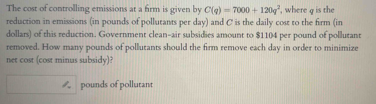 The cost of controlling emissions at a firm is given by C(q)=7000+120q^2 , where q is the 
reduction in emissions (in pounds of pollutants per day) and C is the daily cost to the firm (in 
dollars) of this reduction. Government clean-air subsidies amount to $1104 per pound of pollutant 
removed. How many pounds of pollutants should the firm remove each day in order to minimize 
net cost (cost minus subsidy)?
pounds of pollutant