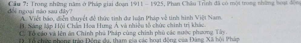 Trong những năm ở Pháp giai đoạn 1911 - 1925, Phan Châu Trinh đã có một trong những hoạt động
đối ngoại nào sau đây?
A. Viết báo, diễn thuyết để thức tinh dư luận Pháp về tinh hình Việt Nam.
B. Sáng lập Hội Chấn Hoa Hưng Á và nhiều tổ chức chính trị khác.
C. Tổ cáo và lên án Chính phủ Pháp cùng chính phủ các nước phương Tây.
Đ. Tổ chức phong trào Động du, tham gia các hoạt đông của Đảng Xã hội Pháp