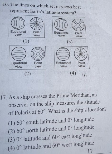 The lines on which set of views best
represent Earth’s latitude system?
(1) (3)
(2) (4) 16_
17. As a ship crosses the Prime Meridian, an
observer on the ship measures the altitude
of Polaris at 60°. What is the ship’s location?
(1) 60° south latitude and 0° longitude
(2) 60° north latitude and 0° longitude
(3) 0° latitude and 60° east longitude
(4) 0° latitude and 60° west longitude
17_