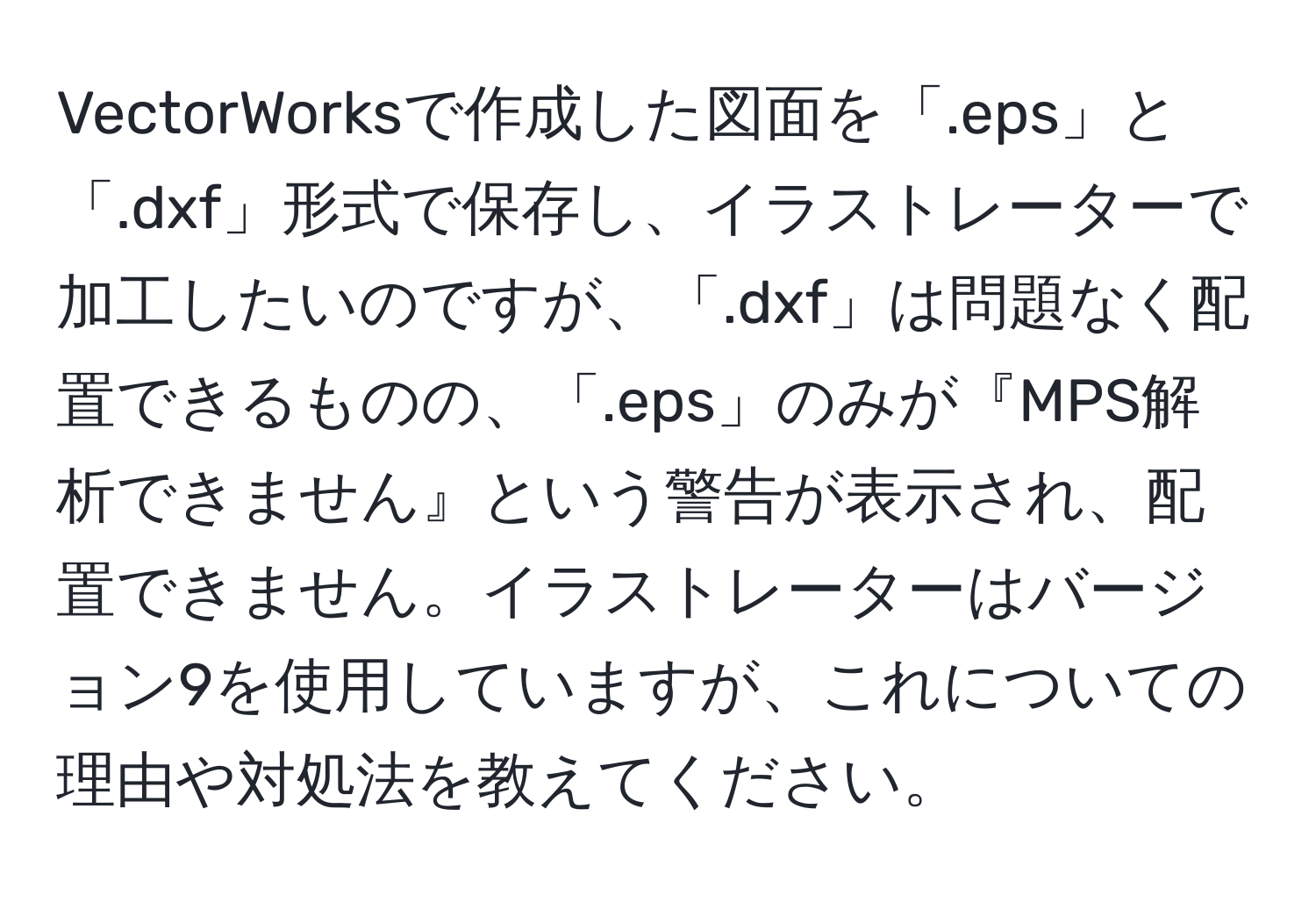 VectorWorksで作成した図面を「.eps」と「.dxf」形式で保存し、イラストレーターで加工したいのですが、「.dxf」は問題なく配置できるものの、「.eps」のみが『MPS解析できません』という警告が表示され、配置できません。イラストレーターはバージョン9を使用していますが、これについての理由や対処法を教えてください。