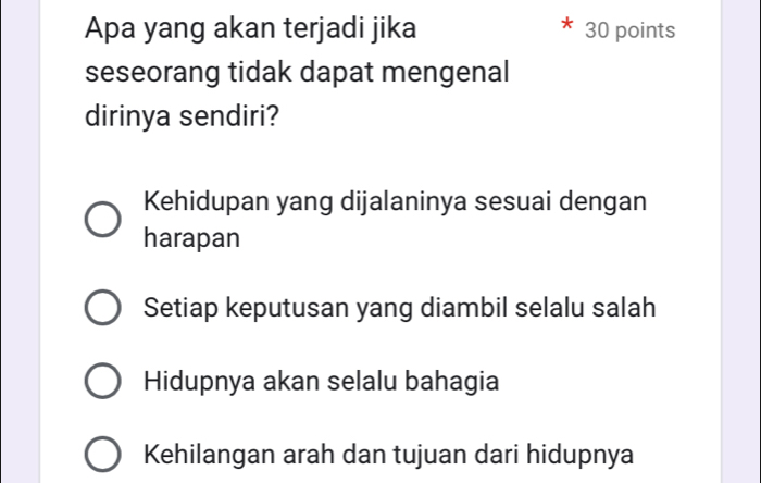 Apa yang akan terjadi jika 30 points
seseorang tidak dapat mengenal
dirinya sendiri?
Kehidupan yang dijalaninya sesuai dengan
harapan
Setiap keputusan yang diambil selalu salah
Hidupnya akan selalu bahagia
Kehilangan arah dan tujuan dari hidupnya