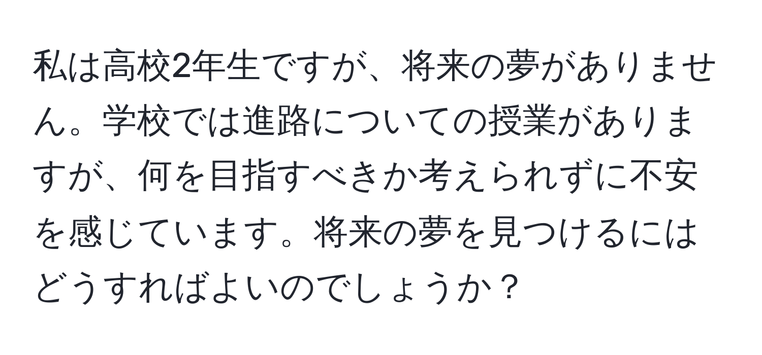 私は高校2年生ですが、将来の夢がありません。学校では進路についての授業がありますが、何を目指すべきか考えられずに不安を感じています。将来の夢を見つけるにはどうすればよいのでしょうか？