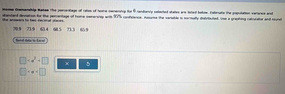 Home Ownership Rates The percentage of rates of home ownership for 6 randomly selected states are listed below. Estimate the population variance and 
standard deviation for the percentage of home ownership with 95% confidence. Assume the variable is normally distributed. Use a graphing calculator and round 
the answers to two decimal places.
70.9 73.9 63.4 68.5 73.3 65.9
Send data to Excel
□ ×
□