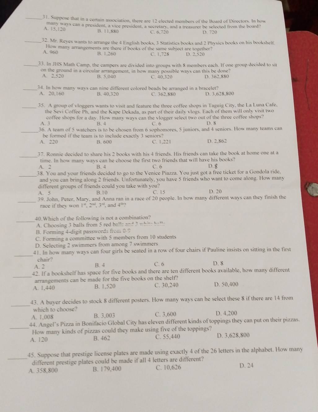 Suppose that in a certain association, there are 12 elected members of the Board of Directors. In how
many ways can a president, a vice president, a secretary, and a treasurer be selected from the board?
A. 15,120 B. 11,880 C. 6,720
D. 720
_32. Mr. Reyes wants to arrange the 4 English books, 3 Statistics books and 2 Physics books on his bookshelf.
How many arrangements are there if books of the same subject are together?
A. 960 B. 1,260 C. 1,728 D. 2.520
_33. In JHS Math Camp, the campers are divided into groups with 8 members each. If one group decided to sit
on the ground in a circular arrangement, in how many possible ways can this be done?
A. 2.520 B. 5,040 C. 40,320 D. 362,880
_34. In how many ways can nine different colored beads be arranged in a bracelet?
A. 20,160 B. 40,320 C. 362,880 D. 3,628,800
_35. A group of vloggers wants to visit and feature the three coffee shops in Taguig City, the La Luna Cafe,
the Sevi Coffee Ph, and the Kape Dekada, as part of their daily vlogs. Each of them will only visit two
coffee shops for a day. How many ways can the vlogger select two out of the three coffee shops?
A. 3 B. 4 C. 6 D. 8
_
36. A team of 5 watchers is to be chosen from 6 sophomores, 5 juniors, and 4 seniors. How many teams can
be formed if the team is to include exactly 3 seniors?
A. 220 B. 600 C. 1,221 D. 2.862
_
37. Ronnie decided to share his 2 books with his 4 friends. His friends can take the book at home one at a
time. In how many ways can he choose the first two friends that will have his books?
A. 2 B. 4 C. 6 D. g
_38. You and your friends decided to go to the Venice Piazza. You just got a free ticket for a Gondola ride,
and you can bring along 2 friends. Unfortunately, you have 5 friends who want to come along. How many
different groups of friends could you take with you?
A. 5 B.10 C. 15 D. 20
_
39. John, Peter, Mary, and Anna ran in a race of 20 people. In how many different ways can they finish the
race if they won 1^(st),2^(sd),3^(nd) , and 4^(11) 2
_
40.Which of the following is not a combination?
A. Choosing 3 balls from 5 red ball: 97° ? ,, I_ C    h  !  
B. Forming 4-digit passwords from 0-9
C. Forming a committee with 5 members from 10 students
D. Selecting 2 swimmers from among 7 swimmers
_41. In how many ways can four girls be seated in a row of four chairs if Pauline insists on sitting in the first
chair?
A. 2 B. 4 C. 6 D. 8
_42. If a bookshelf has space for five books and there are ten different books available, how many different
arrangements can be made for the five books on the shelf?
A. 1,440 B. 1,520 C. 30,240 D. 50,400
_
43. A buyer decides to stock 8 different posters. How many ways can he select these 8 if there are 14 from
which to choose?
A. 1,008 B. 3,003 C. 3,600 D. 4,200
_44. Angel’s Pizza in Bonifacio Global City has eleven different kinds of toppings they can put on their pizzas.
How many kinds of pizzas could they make using five of the toppings?
A. 120 B. 462 C. 55,440 D. 3,628,800
_
45. Suppose that prestige license plates are made using exactly 4 of the 26 letters in the alphabet. How many
different prestige plates could be made if all 4 letters are different?
A. 358,800 B. 179,400 C. 10,626
D. 24