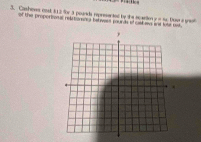 Practice 
3. Cashews cost $12 for 3 pounds represented by the equation . Draw a graph 
of the proportional relationship between pounds of cashews y=4x a cost.