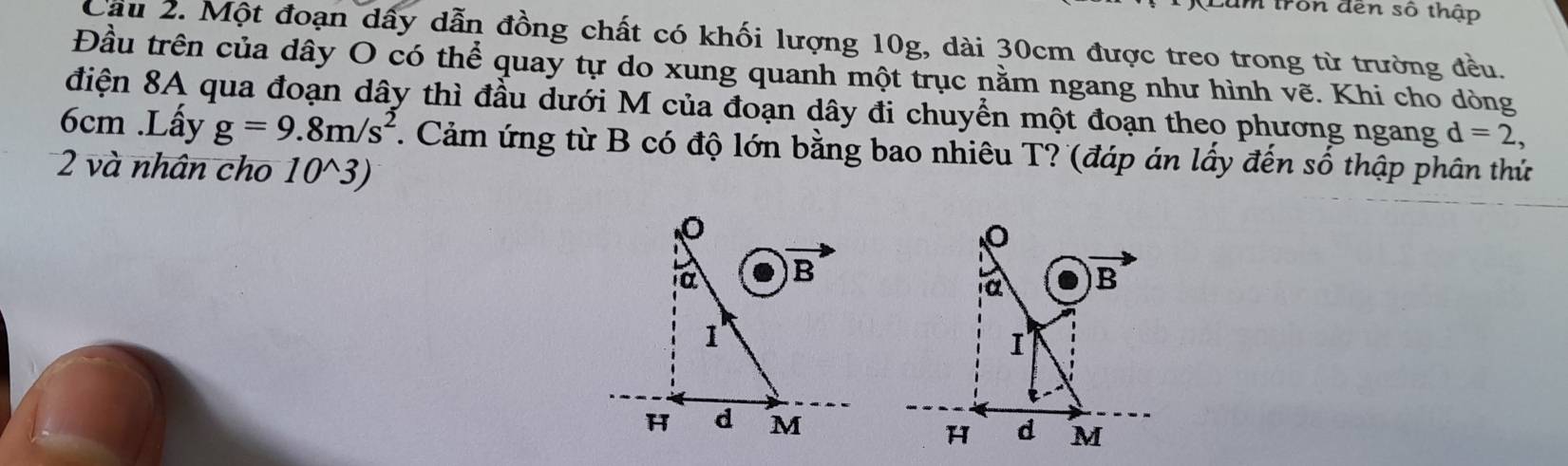 trôn đến số thập 
Cầu 2. Một đoạn dấy dẫn đồng chất có khối lượng 10g, dài 30cm được treo trong từ trường đều. 
Đầu trên của dây O có thể quay tự do xung quanh một trục nằm ngang như hình vẽ. Khi cho dòng 
điện 8A qua đoạn dây thì đầu dưới M của đoạn dây đi chuyển một đoạn theo phương ngang d=2,
6cm.Lấy g=9.8m/s^2. Cảm ứng từ B có độ lớn bằng bao nhiêu T? (đáp án lấy đến số thập phân thứ 
2 và nhân cho 10^(wedge)3)