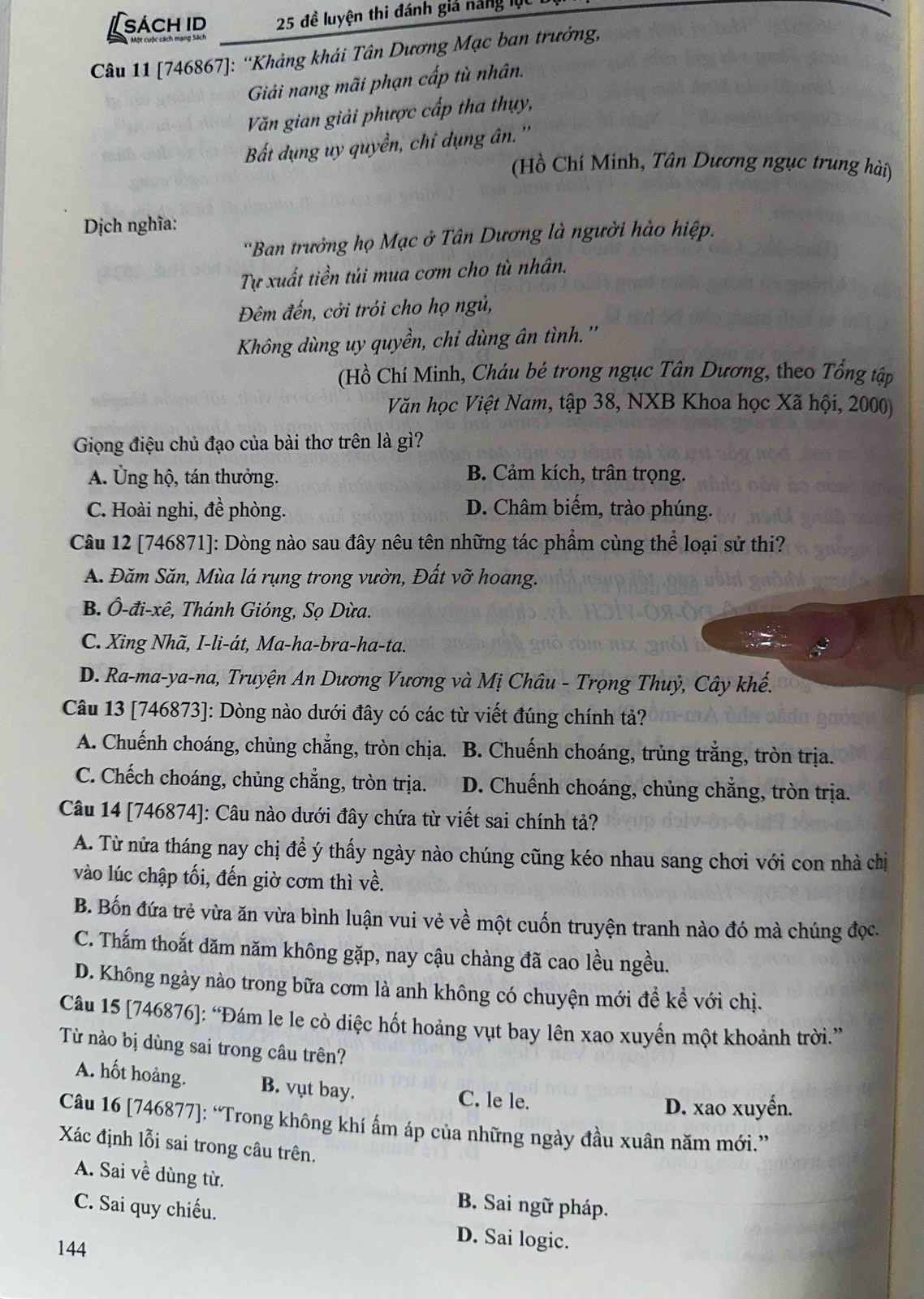 [sách id 25 đề luyện thi đánh giả năng lọc
Câu 11 [746867]: ''Khảng khái Tân Dương Mạc ban trưởng,
Giải nang mãi phạn cấp tù nhân.
Văn gian giải phược cấp tha thụy,
Bắt dụng uy quyền, chỉ dụng ân. ''
(Hồ Chí Minh, Tân Dương ngục trung hài)
Dịch nghĩa:
''Ban trưởng họ Mạc ở Tân Dương là người hào hiệp.
Tự xuất tiền túi mua cơm cho tù nhân.
Đêm đến, cởi trói cho họ ngủ,
Không dùng uy quyền, chi dùng ân tình.''
(Hồ Chí Minh, Cháu bé trong ngục Tân Dương, theo Tổng tập
Văn học Việt Nam, tập 38, NXB Khoa học Xã hội, 2000)
Giọng điệu chủ đạo của bài thơ trên là gì?
A. Ủng hộ, tán thưởng.
B. Cảm kích, trân trọng.
C. Hoài nghi, đề phòng. D. Châm biếm, trào phúng.
Câu 12 [746871]: Dòng nào sau đây nêu tên những tác phẩm cùng thể loại sử thi?
A. Đăm Săn, Mùa lá rụng trong vườn, Đất vỡ hoang.
B. Ô-đi-xê, Thánh Gióng, Sọ Dừa.
C. Xing Nhã, I-li-át, Ma-ha-bra-ha-ta.
D. Ra-ma-ya-na, Truyện An Dương Vương và Mị Châu - Trọng Thuỷ, Cây khế.
Câu 13 [746873]: Dòng nào dưới đây có các từ viết đúng chính tả?
A. Chuếnh choáng, chủng chẳng, tròn chịa. B. Chuếnh choáng, trủng trắng, tròn trịa.
C. Chếch choáng, chủng chẳng, tròn trịa.  D. Chuếnh choáng, chủng chẳng, tròn trịa.
Câu 14 [746874]: Câu nào dưới đây chứa từ viết sai chính tả?
A. Từ nửa tháng nay chị đề ý thấy ngày nào chúng cũng kéo nhau sang chơi với con nhà chị
vào lúc chập tối, đến giờ cơm thì về.
B. Bốn đứa trẻ vừa ăn vừa bình luận vui vẻ về một cuốn truyện tranh nào đó mà chúng đọc.
C. Thấm thoắt dăm năm không gặp, nay cậu chàng đã cao lều ngều.
D. Không ngày nào trong bữa cơm là anh không có chuyện mới đề kể với chị.
Câu 15 [746876]: “Đám le le cò diệc hốt hoảng vụt bay lên xao xuyển một khoảnh trời.”
Từ nào bị dùng sai trong câu trên?
A. hốt hoảng. B. vụt bay. C. le le.
D. xao xuyến.
Câu 16 [746877]: “Trong không khí ấm áp của những ngày đầu xuân năm mới.”
Xác định lỗi sai trong câu trên.
A. Sai về dùng từ. B. Sai ngữ pháp.
C. Sai quy chiếu.
144
D. Sai logic.
