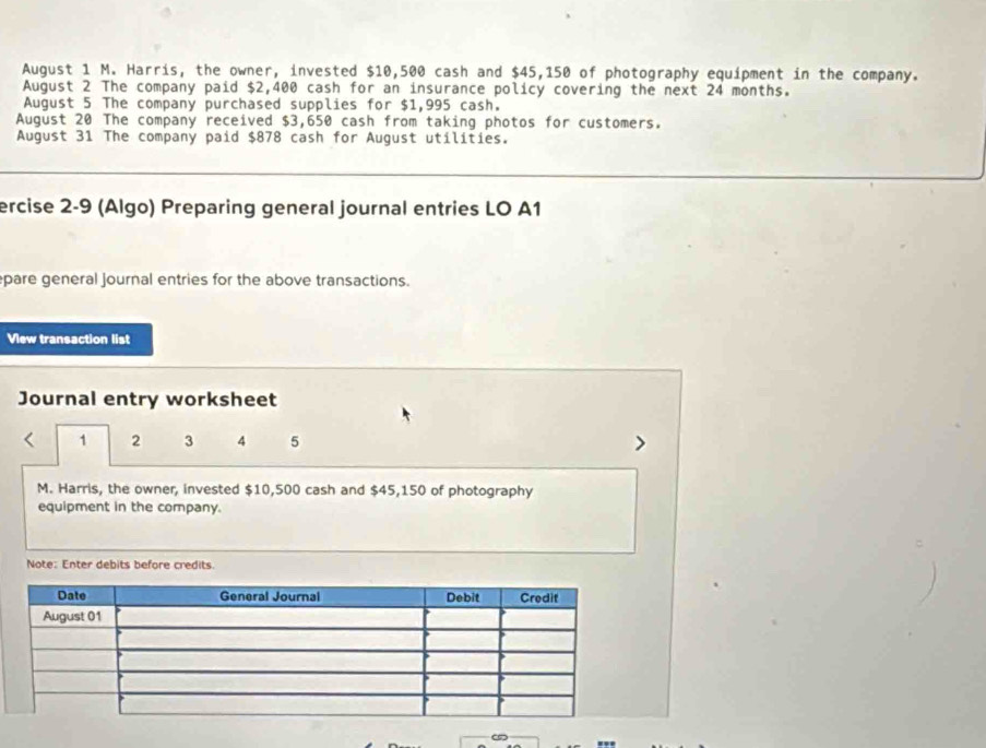 August 1 M. Harris, the owner, invested $10,500 cash and $45,150 of photography equipment in the company. 
August 2 The company paid $2,400 cash for an insurance policy covering the next 24 months. 
August 5 The company purchased supplies for $1,995 cash. 
August 20 The company received $3,650 cash from taking photos for customers. 
August 31 The company paid $878 cash for August utilities. 
ercise 2-9 (Algo) Preparing general journal entries LO A1 
pare general journal entries for the above transactions. 
View transaction list 
Journal entry worksheet
1 2 3 4 5
M. Harris, the owner, invested $10,500 cash and $45,150 of photography 
equipment in the company. 
Note: Enter debits before credits. 
∞