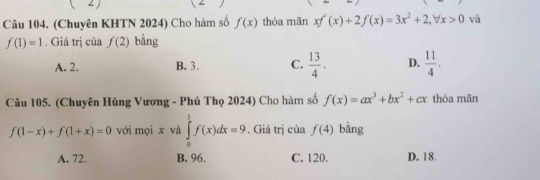 ( 2)
Câu 104. (Chuyên KHTN 2024) Cho hàm số f(x) thỏa mãn xf'(x)+2f(x)=3x^2+2, forall x>0 và
f(1)=1. Giá trị của f(2) bằng
A. 2. B. 3. C.  13/4 . D.  11/4 . 
Câu 105. (Chuyên Hùng Vương - Phú Thọ 2024) Cho hàm số f(x)=ax^3+bx^2+cx thỏa mãn
f(1-x)+f(1+x)=0 với mọi x và ∈tlimits _0^1f(x)dx=9. Giá trị của f(4) bàng
A. 72. B. 96. C. 120. D. 18.