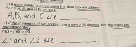 If three points lie on the same line, then they are collinear 
Points A, B, and C lie on line I. 
_ 
4) If the measures of two angles have a sum of 90 degrees, then the angles are. 
complementary
m∠ 1+mwidehat ∠ 2=90
_ 
.