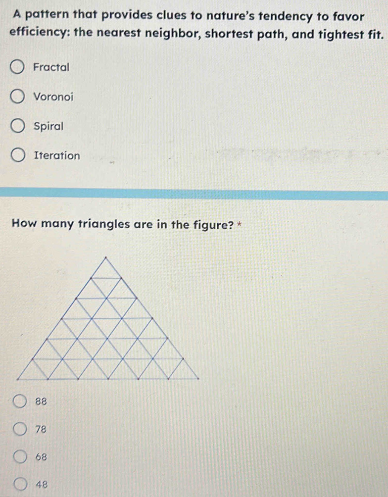 A pattern that provides clues to nature's tendency to favor
efficiency: the nearest neighbor, shortest path, and tightest fit.
Fractal
Voronoi
Spiral
Iteration
How many triangles are in the figure? *
88
78
68
48