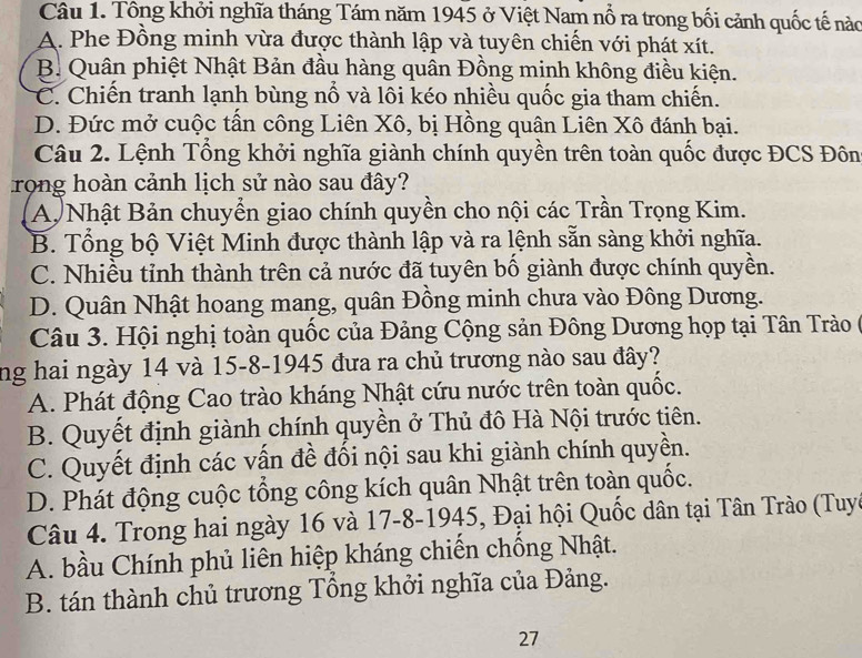 Tông khởi nghĩa tháng Tám năm 1945 ở Việt Nam nổ ra trong bối cảnh quốc tế nào
A. Phe Đồng minh vừa được thành lập và tuyên chiến với phát xít.
B. Quân phiệt Nhật Bản đầu hàng quân Đồng minh không điều kiện.
C. Chiến tranh lạnh bùng nổ và lôi kéo nhiều quốc gia tham chiến.
D. Đức mở cuộc tần công Liên Xô, bị Hồng quân Liên Xô đánh bại.
Câu 2. Lệnh Tồng khởi nghĩa giành chính quyền trên toàn quốc được ĐCS Đôn
rong hoàn cảnh lịch sử nào sau đây?
A Nhật Bản chuyển giao chính quyền cho nội các Trần Trọng Kim.
B. Tổng bộ Việt Minh được thành lập và ra lệnh sẵn sàng khởi nghĩa.
C. Nhiều tỉnh thành trên cả nước đã tuyên bố giành được chính quyền.
D. Quân Nhật hoang mang, quân Đồng minh chưa vào Đông Dương.
Câu 3. Hội nghị toàn quốc của Đảng Cộng sản Đông Dương họp tại Tân Trào (
ng hai ngày 14 và 15-8-1945 đưa ra chủ trương nào sau đây?
A. Phát động Cao trào kháng Nhật cứu nước trên toàn quốc.
B. Quyết định giành chính quyền ở Thủ đô Hà Nội trước tiên.
C. Quyết định các vấn đề đối nội sau khi giành chính quyền.
D. Phát động cuộc tổng công kích quân Nhật trên toàn quốc.
Câu 4. Trong hai ngày 16 và 17-8-1945, Đại hội Quốc dân tại Tân Trào (Tuyc
A. bầu Chính phủ liên hiệp kháng chiến chống Nhật.
B. tán thành chủ trương Tổng khởi nghĩa của Đảng.
27