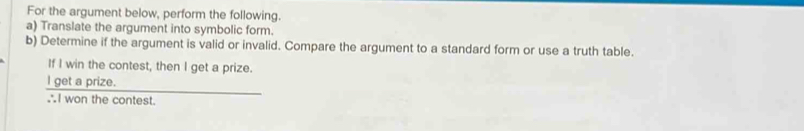 For the argument below, perform the following. 
a) Translate the argument into symbolic form. 
b) Determine if the argument is valid or invalid. Compare the argument to a standard form or use a truth table. 
If I win the contest, then I get a prize. 
l get a prize. 
∴I won the contest.