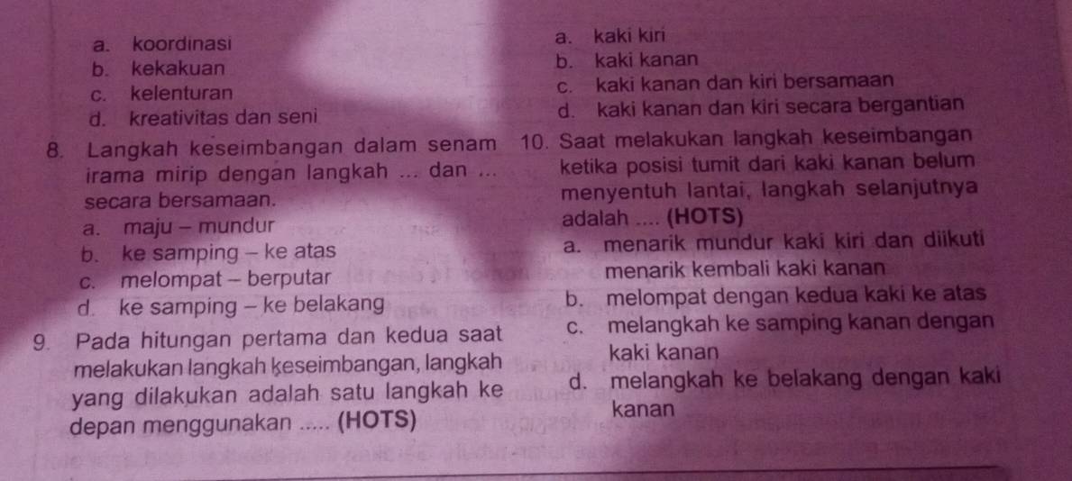 a. koordinasi a. kaki kiri
b. kekakuan b. kaki kanan
c. kelenturan c. kaki kanan dan kiri bersamaan
d. kreativitas dan seni d. kaki kanan dan kiri secara bergantian
8. Langkah keseimbangan dalam senam 10. Saat melakukan langkah keseimbangan
irama mirip dengan langkah ... dan ... ketika posisi tumit dari kaki kanan belum
secara bersamaan. menyentuh Iantai, langkah selanjutnya
a. maju - mundur adalah .... (HOTS)
b. ke samping - ke atas a. menarik mundur kaki kiri dan diikuti
c. melompat - berputar menarik kembali kaki kanan
d. ke samping - ke belakang b. melompat dengan kedua kaki ke atas
9. Pada hitungan pertama dan kedua saat c. melangkah ke samping kanan dengan
melakukan langkah keseimbangan, langkah
kaki kanan
yang dilakukan adalah satu langkah ke d. melangkah ke belakang dengan kaki
depan menggunakan ..... (HOTS)
kanan