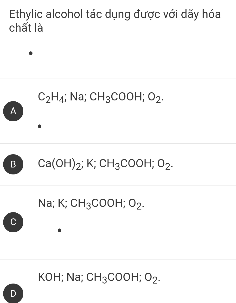 Ethylic alcohol tác dụng được với dãy hóa
chất là
C_2H_4; Na; CH_3COOH; O_2.
A
B Ca(OH)_2; K; CH_3COOH; O_2.
sqrt() a ; K ` CH_3COOH; O_2.
C
KOH; Na; CH_3COOH; O_2. 
D