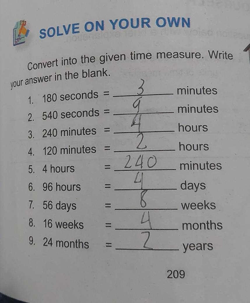 126 
SOLVE ON YOUR OWN 
Convert into the given time measure. Write 
your answer in the blank. 
1. 180 seconds =_ 
minutes
2. 540 seconds =_ 
minutes
3. 240 minutes =_ 
hours
4. 120 minutes =_ 
hours
5. 4 hours = _ minutes
6. 96 hours = _ days
7. 56 days = _ weeks
8. 16 weeks = _ months
9. 24 months =_
years
209