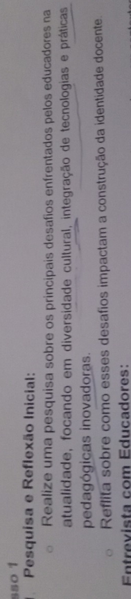 sso 1 
Pesquisa e Reflexão Inicial: 
Realize uma pesquisa sobre os principais desafios enfrentados pelos educadores na 
atualidade, focando em diversidade cultural, integração de tecnologias e práticas 
pedagógicas inovadoras. 
Reflita sobre como esses desafios impactam a construção da identidade docente. 
Entrevista com Educadores:
