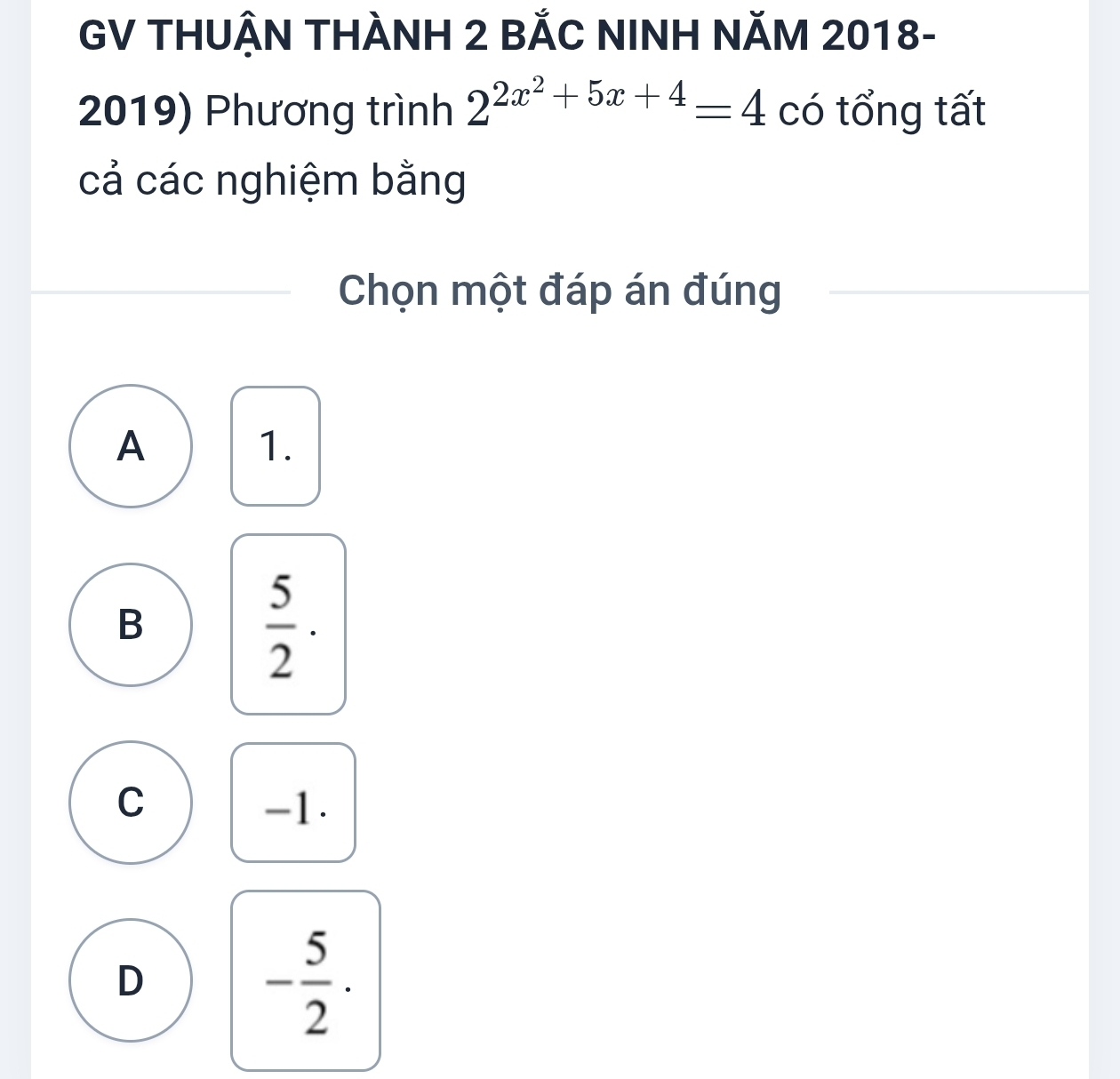 GV THUẬN THÀNH 2 BẢC NINH NăM 2018-
2019) Phương trình 2^(2x^2)+5x+4=4 có tổng tất
cả các nghiệm bằng
Chọn một đáp án đúng
A
1.
B
 5/2 ·
C -1.
D
- 5/2 ·