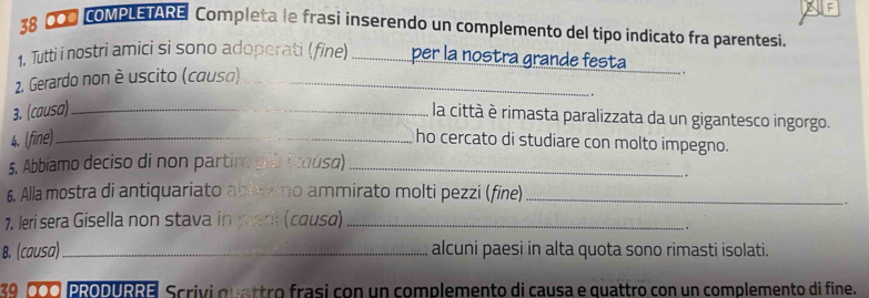 CO0 COMPLETARE Completa le frasi inserendo un complemento del tipo indicato fra parentesi. 
_ 
1. Tutti i nostri amici si sono adoperati (fine) _per la nostra grande festa 
2. Gerardo non è uscito (causa)_ 
. 
. 
3. (causa)_ 
la città è rimasta paralizzata da un gigantesco ingorgo. 
4. (fine) _ho cercato di studiare con molto impegno. 
5. Abbiamo deciso di non partiro plù (coùsa)_ 
. 
6. Alla mostra di antiquariato abbismo ammirato molti pezzi (fine)_ 
7. Ieri sera Gisella non stava in paol (causa)_ 
. . 
B. (causa) _alcuni paesi in alta quota sono rimasti isolati. 
39 00 PRODURRE Scrivi quattro frasi con un complemento di causa e quattro con un complemento di fine.