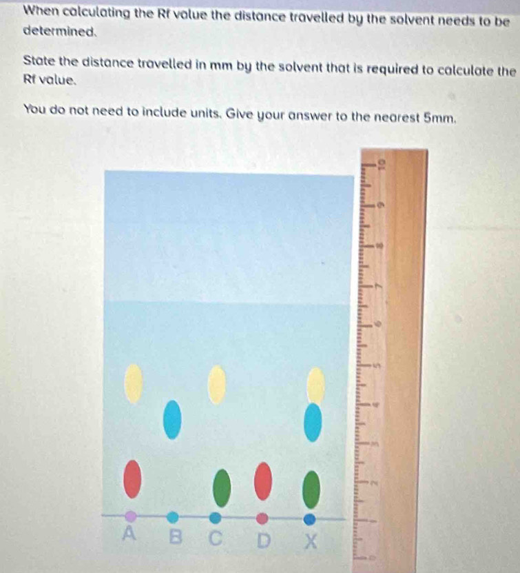 When calculating the Rf value the distance travelled by the solvent needs to be 
determined. 
State the distance travelled in mm by the solvent that is required to calculate the 
Rf value. 
You do not need to include units. Give your answer to the nearest 5mm.