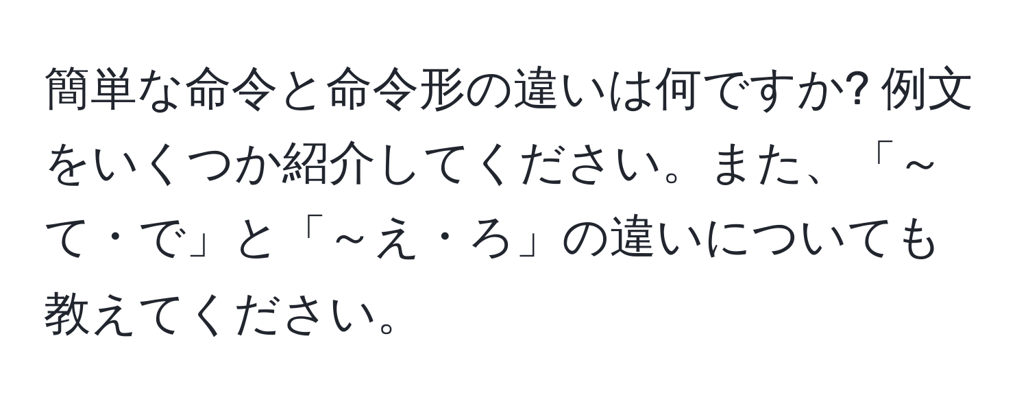 簡単な命令と命令形の違いは何ですか? 例文をいくつか紹介してください。また、「～て・で」と「～え・ろ」の違いについても教えてください。