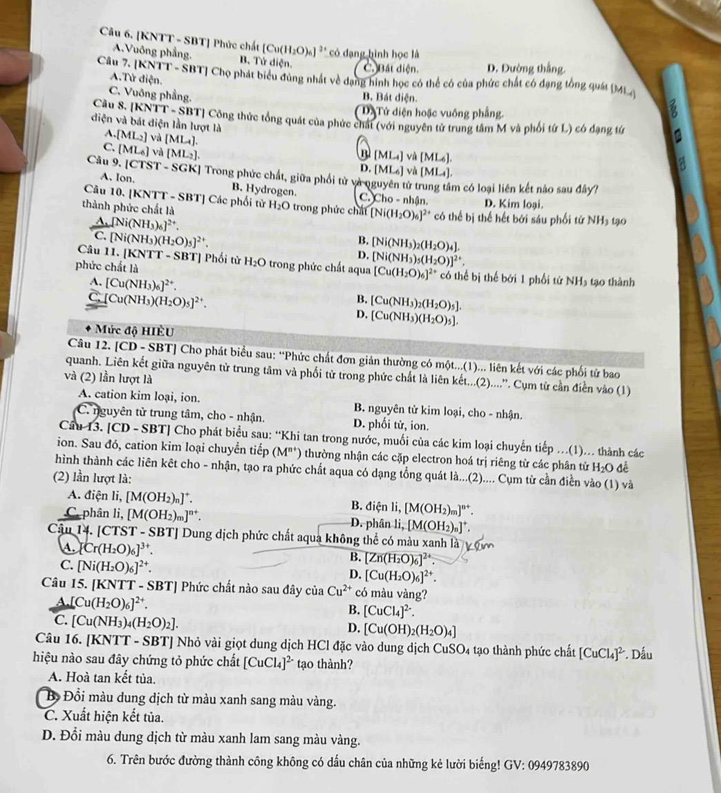 [KNTT - SBT] Phức chất [Cu(H_2O)_6] * có đạng hình học là
A.Vuông phẳng. B. Tử diện. C. Bát diện. D. Đường thắng
Câu 7. [KNTT - SBT] Chọ phát biểu đùng nhất về dạng hình học có thể có của phức chất có đạng tổng quái ML
A.Tử diện.
C. Vuông phầng.
B. Bát diện.. Tứ diện hoặc vuông phẳng.
a
Câu S. [KNTT - SBT] Công thức tổng quát của phức chất (với nguyên tử trung tâm M và phối từ L) có đạng tứ a
diện và bát diện lần lượt là
A. [ML_2] và [ML_4].
C. [ML_6] và [ML_2].
[ML_4]v△ [ML_6].
D. [ML_6]vd[ML_4],
Câu 9. |CTST-SGK| Trong phức chất, giữa phối từ và nguyên tử trung tâm có loại liên kết nào sau đây?
A. Ion, B. Hydrogen.
Câu 10. [KNTT - SBT] Các phối tử H_2O trong phức chất [Ni(H_2O)_6]^2+
c.) Cho-nhan D. Kim loại.

thành phức chất là có thể bị thế hết bởi sáu phối tử NH3 tạ0
A. [Ni(NH_3)_6]^2+.
C. [Ni(NH_3)(H_2O)_5]^2+.
B. [Ni(NH_3)_2(H_2O)_4].
D. [Ni(NH_3)_5(H_2O)]^2+.
Câu 11. [KNTT - SBT] Phối tử H_2O trong phức chất aqua [Cu(H_2O)_6]^2
phức chất là ** có thể bị thế bởi 1 phối tử NH3 tạo thành
A. [Cu(NH_3)_6]^2+.
C. [Cu(NH_3)(H_2O)_5]^2+.
B. [Cu(NH_3)_2(H_2O)_5].
D. [Cu(NH_3)(H_2O)_5].
Mức độ HIÊU
Câu 12. [CD - SBT] Cho phát biểu sau: “Phức chất đơn giản thường có một...(1)... liên kết với các phối tử bao
quanh. Liên kết giữa nguyên tử trung tâm và phối từ trong phức chất là liên kết...(2)....''. Cụm từ cần điễn vào (1)
và (2) lần lượt là
A. cation kim loại, ion. B. nguyên tử kim loại, cho - nhận.
C. nguyên tử trung tâm, cho - nhận. D. phối tử, ion.
Câu 13. [CD - SBT] Cho phát biểu sau: “Khi tan trong nước, muối của các kim loại chuyển tiếp ...(1)... thành các
ion. Sau đó, cation kim loại chuyển tiếp (M^(n+)) thường nhận các cặp electron hoá trị riêng từ các phân tử H_2O để
hình thành các liên kết cho - nhận, tạo ra phức chất aqua có dạng tổng quát là...(2).... Cụm từ cần điễn vào (1) và
(2) lần lượt là:
A. điện li, [M(OH_2)_n]^+. B. điện li, [M(OH_2)_m]^n+.
C. phân li, [M(OH_2)_m]^n+. D. phân li, [M(OH_2)_n]^+.
Cậu 14. [CTST - S BT| Dung dịch phức chất aqua không thể có màu xanh là
s Cr(H_2O)_6]^3+.
C. [Ni(H_2O)_6]^2+.
B. [Zn(H_2O)_6]^2+.
D. [Cu(H_2O)_6]^2+.
Câu 15. [KNTT - SBT] Phức chất nào sau đây của Cu^(2+) có màu vàng?
A. [Cu(H_2O)_6]^2+.
B. [CuCl_4]^2-.
C. [Cu(NH_3)_4(H_2O)_2].
D. [Cu(OH)_2(H_2O)_4]
Câu 16. [KNTT - SBT] Nhỏ vài giọt dung dịch HCl đặc vào dung dịch CuSO_4 1 tạo thành phức chất [CuCl_4]^2
hiệu nào sau đây chứng tỏ phức chất [CuCl_4]^2- tạo thành? * Dấu
A. Hoà tan kết tùa.
B Đổi màu dung dịch từ màu xanh sang màu vàng.
C. Xuất hiện kết tủa.
D. Đổi màu dung dịch từ màu xanh lam sang màu vàng.
6. Trên bước đường thành công không có dấu chân của những kẻ lười biếng! ở GV:0949783 890