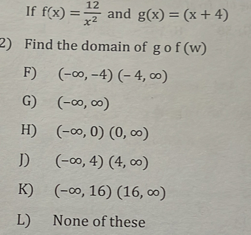 If f(x)= 12/x^2  and g(x)=(x+4)
2) Find the domain of g o f(w)
F) (-∈fty ,-4)(-4,∈fty )
G) (-∈fty ,∈fty )
H) (-∈fty ,0)(0,∈fty )
J) (-∈fty ,4)(4,∈fty )
K) (-∈fty ,16)(16,∈fty )
L) None of these