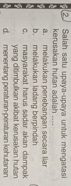 Salah satu upaya-upaya untuk mengatasi
kerusakan hutan adalah ....
a. melakukan penebangan secara liar
b. melakukan ladang berpindah
c. masyarakat harus sadar akan dampak
yang ditimbulkan akibat kerusakan hutan
d. menentang peraturan-peraturan kehutanan