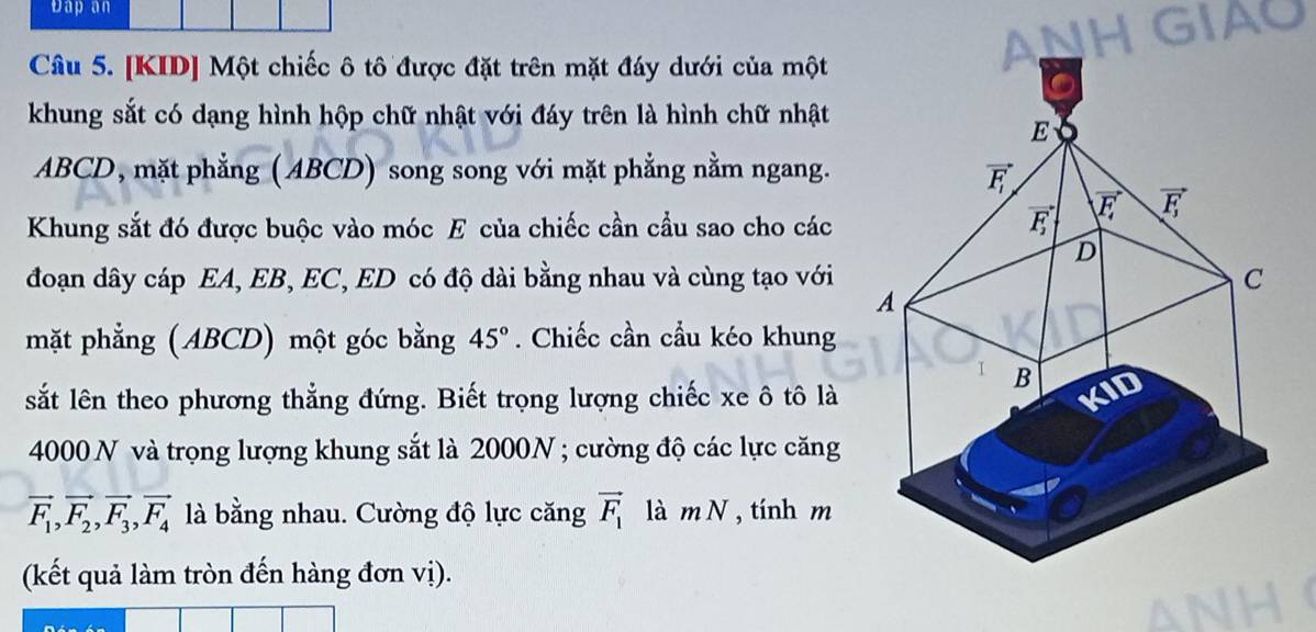 Dap an
NHGIAU
Câu 5. [KID] Một chiếc ô tô được đặt trên mặt đáy dưới của một
khung sắt có dạng hình hộp chữ nhật với đáy trên là hình chữ nhật
ABCD, mặt phẳng (ABCD) song song với mặt phẳng nằm ngang.
Khung sắt đó được buộc vào móc E của chiếc cần cầu sao cho các
đoạn dây cáp EA, EB, EC, ED có độ dài bằng nhau và cùng tạo với 
mặt phẳng (ABCD) một góc bằng 45°. Chiếc cần cầu kéo khung
sắt lên theo phương thẳng đứng. Biết trọng lượng chiếc xe ô tô là
4000 N và trọng lượng khung sắt là 2000N ; cường độ các lực căng
vector F_1,vector F_2,vector F_3,vector F_4 là bằng nhau. Cường độ lực căng vector F_1 là mN , tính m
(kết quả làm tròn đến hàng đơn vị).