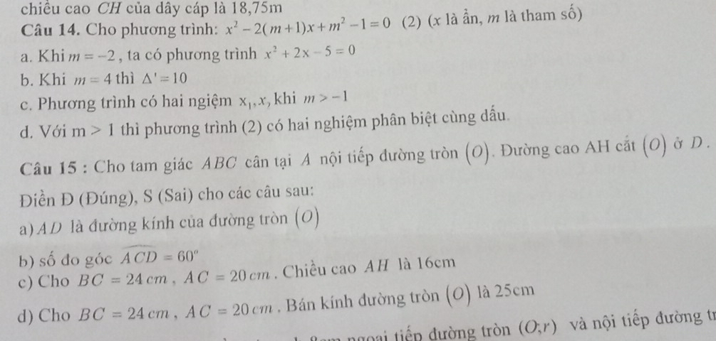 chiều cao CH của dây cáp là 18, 75m
Câu 14. Cho phương trình: x^2-2(m+1)x+m^2-1=0 (2) (x là ần, m là tham số) 
a. Khi m=-2 , ta có phương trình x^2+2x-5=0
b. Khi m=4 thì △ '=10
c. Phương trình có hai ngiệm x_1, x , khi m>-1
d. Với m>1 thì phương trình (2) có hai nghiệm phân biệt cùng dấu. 
Câu 15 : Cho tam giác ABC cân tại A nội tiếp đường tròn (O). Đường cao AH cắt (O) ở D. 
Điền Đ (Đúng), S (Sai) cho các câu sau: 
a) AD là đường kính của đường tròn (O) 
b) shat o đo góc widehat ACD=60°
c) Cho BC=24cm, AC=20cm. Chiều cao AH là 16cm
d) Cho BC=24cm, AC=20cm. Bán kính đường tròn (O) là 25cm
ngoại tiếp đường tròn (O;r) và nội tiếp đường tr