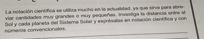 La notación científica se utiliza mucho en la actualidad, ya que sirve para abre- 
viar cantidades muy grandes o muy pequeñas. Investiga la distancia entre el 
Sol y cada planeta del Sistema Solar y exprésalas en notación científica y con 
_ 
números convencionales.