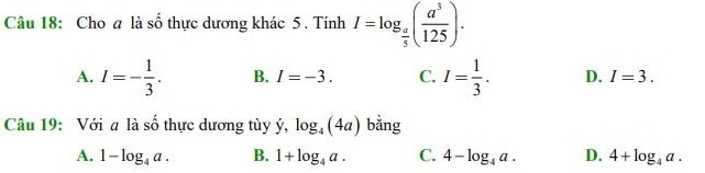 Cho a là số thực dương khác 5 . Tính I=log _ a/5 ( a^3/125 ).
A. I=- 1/3 . B. I=-3. C. I= 1/3 . D. I=3. 
Câu 19: Với a là số thực dương tùy dot y, log _4(4a) bằng
A. 1-log _4a. B. 1+log _4a. C. 4-log _4a. D. 4+log _4a.