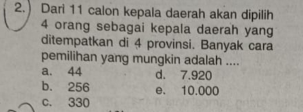 2.) Dari 11 calon kepala daerah akan dipilih
4 orang sebagai kepala daerah yang
ditempatkan di 4 provinsi. Banyak cara
pemilihan yang mungkin adalah ....
a. 44 d. 7.920
b. 256 e. 10.000
c. 330