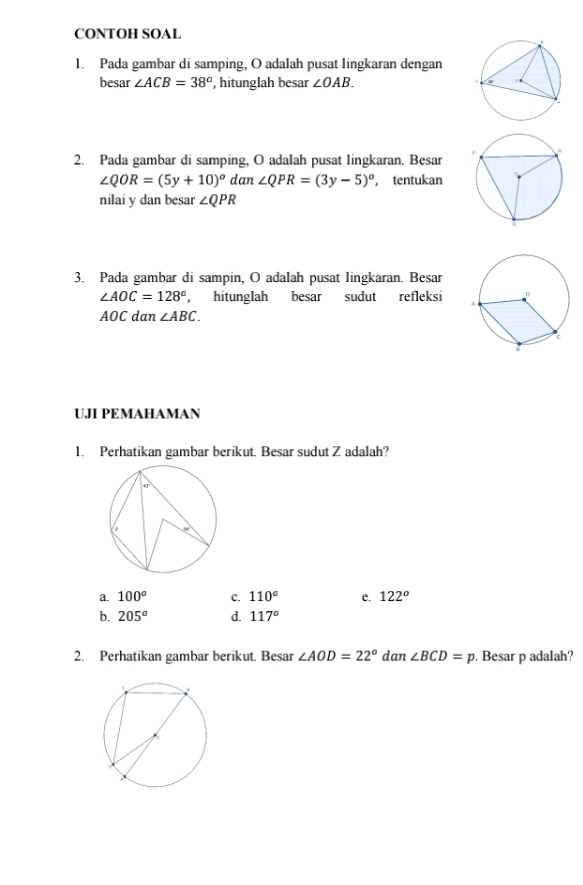 CONTOH SOAL
1. Pada gambar di samping, O adalah pusat lingkaran dengan
besar ∠ ACB=38° , hitunglah besar ∠ OAB. 
2. Pada gambar di samping, O adalah pusat lingkaran. Besar
∠ QOR=(5y+10)^circ  dan∠ QPR=(3y-5)° , tentukan
nilai y dan besar ∠ QPR
3. Pada gambar di sampin, O adalah pusat lingkaran. Besar
∠ AOC=128° , hitunglah besar sudut refleksi
AOC dan ∠ ABC. 
UJI PEMAHAMAN
1. Perhatikan gambar berikut. Besar sudut Z adalah?
a. 100^o c. 110° e. 122^o
b. 205^o d. 117°
2. Perhatikan gambar berikut. Besar ∠ AOD=22° dan ∠ BCD=p. Besar p adalah?