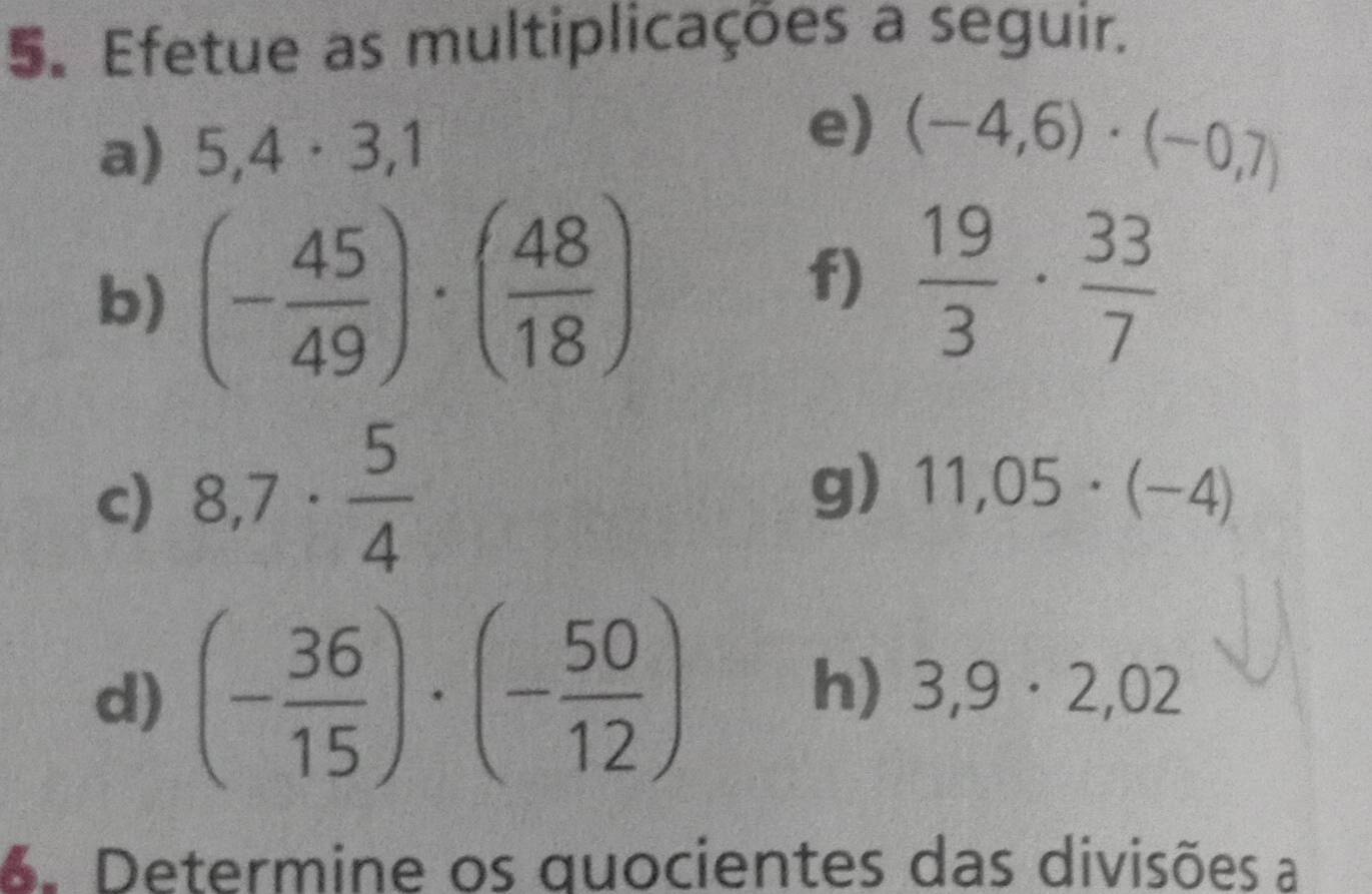 5。 Efetue as multiplicações a seguir. 
a) 5,4· 3,1
e) (-4,6)· (-0,7)
b) (- 45/49 )· ( 48/18 )
f)  19/3 ·  33/7 
c) 8,7·  5/4 
g) 11,05· (-4)
d) (- 36/15 )· (- 50/12 ) h) 3,9· 2,02
6. Determine os quocientes das divisões a