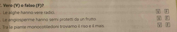 Vero (V) o falso (F)?
. Le alghe hanno vere radici.
V F
. Le angiosperme hanno semi protetti da un frutto. V F
Tra le piante monocotiledoni troviamo il riso e il mais. V F