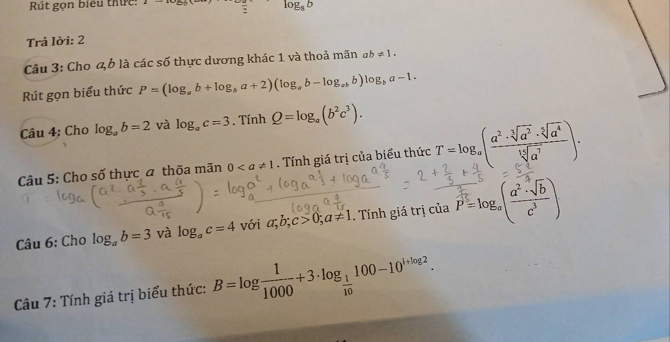 Rút gọn biểu thức: 1-10=50 frac 2 log _8b
Trả lời: 2 
Câu 3: Cho 4b là các số thực dương khác 1 và thoả mãn ab!= 1. 
Rút gọn biểu thức P=(log _ab+log _ba+2)(log _ab-log _abb)log _ba-1. 
Câu 4: Cho log _ab=2 và log _ac=3. Tính Q=log _a(b^2c^3). 
Câu 5: Cho số thực a thốa mãn 0. Tính giá trị của biểu thức T=log _a( a^2· sqrt[3](a^2)· sqrt[5](a^4)/sqrt[15](a^7) )·
Câu 6: Cho log _ab=3 và log _ac=4 với a; b; c>0; a!= 1 Tnh giá trị của P=log _a( a^2· sqrt(b)/c^3 )
Câu 7: Tính giá trị biểu thức: B=log  1/1000 +3· log _ 1/10 100-10^(i+log 2).