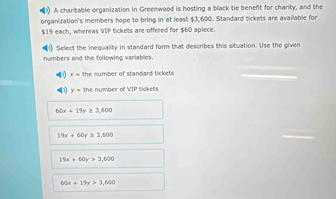 A charitable organization in Greenwood is hosting a black tie benefit for charity, and the
organization's members hope to bring in at least $3,600. Standard tickets are available for
$19 each, whereas VIP tickets are offered for $60 apiece.
Select the inequality in standard form that describes this situation. Use the given
numbers and the following variables.
D x= the number of standard tickets
D y= the number of VIP tickets
60x+19y≥ 3,600
19x+60y≥ 3,600
19x+60y>3,600
60x+19y>3,600